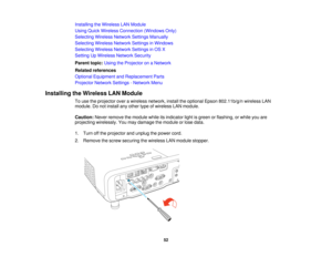 Page 52

Installing
theWireless LANModule
 Using
QuickWireless Connection (WindowsOnly)
 Selecting
WirelessNetworkSettingsManually
 Selecting
WirelessNetworkSettingsinWindows
 Selecting
WirelessNetworkSettingsinOS X
 Setting
UpWireless NetworkSecurity
 Parent
topic:UsingtheProjector onaNetwork
 Related
references
 Optional
Equipment andReplacement Parts
 Projector
NetworkSettings-Network Menu
 Installing
theWireless LANModule
 To
use theprojector overawireless network, installtheoptional Epson802.11b/g/n...
