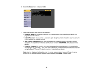 Page 56

6.
Select theBasic menuandpress Enter.
 7.
Select thefollowing basicoptions asnecessary:
 •
Projector Nameletsyou enter aname upto16 alphanumeric characterslongtoidentify the
 projector
overthenetwork.
 •
PJLink Password letsyou enter apassword upto32 alphanumeric characterslongforusing the
 PJLink
protocol forprojector control.
 •
Web Control Password letsyou enter apassword upto8alphanumeric characterslongfor
 accessing
theprojector overtheweb. (Default username isEPSONWEB ;default password is...