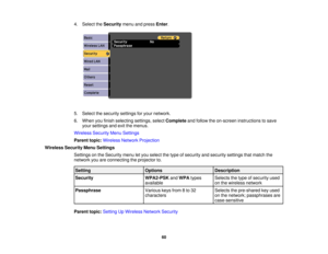 Page 60

4.
Select theSecurity menuandpress Enter.
 5.
Select thesecurity settingsforyour network.
 6.
When youfinish selecting settings,selectComplete andfollow theon-screen instructions tosave
 your
settings andexitthemenus.
 Wireless
SecurityMenuSettings
 Parent
topic:Wireless NetworkProjection
 Wireless
SecurityMenuSettings
 Settings
onthe Security menuletyou select thetype ofsecurity andsecurity settingsthatmatch the
 network
youareconnecting theprojector to.
 Setting
 Options
 Description

Security...