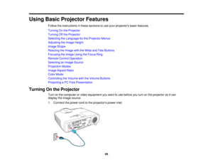 Page 69

Using
BasicProjector Features
 Follow
theinstructions inthese sections touse your projectors basicfeatures.
 Turning
Onthe Projector
 Turning
Offthe Projector
 Selecting
theLanguage forthe Projector Menus
 Adjusting
theImage Height
 Image
Shape
 Resizing
theImage withtheWide andTele Buttons
 Focusing
theImage UsingtheFocus Ring
 Remote
ControlOperation
 Selecting
anImage Source
 Projection
Modes
 Image
Aspect Ratio
 Color
Mode
 Controlling
theVolume withtheVolume Buttons
 Projecting
aPC Free...