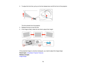 Page 73

2.
Toadjust thefront foot,pulluponthe foot release leverandliftthe front ofthe projector.
 The
footextends fromtheprojector.
 3.
Release thelever tolock thefoot.
 4.
Ifthe image istilted, rotate therear feettoadjust theirheight.
 If
the projected imageisunevenly rectangular, youneed toadjust theimage shape.
 Parent
topic:UsingBasicProjector Features
 Related
concepts
 Image
Shape
 73   