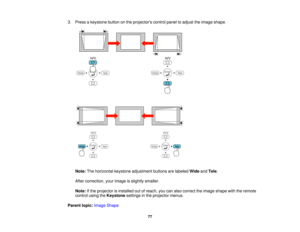 Page 77

3.
Press akeystone buttononthe projectors controlpaneltoadjust theimage shape.
 Note:
Thehorizontal keystoneadjustment buttonsarelabeled WideandTele .
 After
correction, yourimage isslightly smaller.
 Note:
Ifthe projector isinstalled outofreach, youcanalso correct theimage shape withtheremote
 control
usingtheKeystone settingsinthe projector menus.
 Parent
topic:Image Shape
 77   