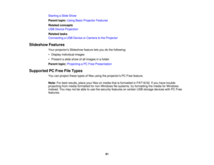 Page 91

Starting
aSlide Show
 Parent
topic:UsingBasicProjector Features
 Related
concepts
 USB
Device Projection
 Related
tasks
 Connecting
aUSB Device orCamera tothe Projector
 Slideshow
Features
 Your
projectors Slideshowfeatureletsyou dothe following:
 •
Display individual images
 •
Present aslide show ofall images inafolder
 Parent
topic:Projecting aPC Free Presentation
 Supported
PCFree FileTypes
 You
canproject thesetypesoffiles using theprojectors PCFree feature.
 Note:
Forbest results,...