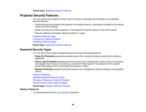 Page 98

Parent
topic:Adjusting ProjectorFeatures
 Projector
SecurityFeatures
 You
cansecure yourprojector todeter theftorprevent unintended usebysetting upthe following
 security
features:
 •
Password securitytoprevent theprojector frombeing turned on,and prevent changes tothe startup
 screen
andother settings.
 •
Button locksecurity toblock operation ofthe projector usingthebuttons onthe control panel.
 •
Security cablingtophysically cabletheprojector inplace.
 Password
SecurityTypes
 Locking
theProjector s...