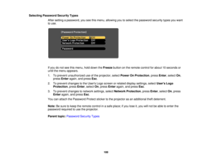 Page 100

Selecting
Password SecurityTypes
 After
setting apassword, youseethismenu, allowing youtoselect thepassword securitytypesyouwant
 to
use.
 If
you donot see thismenu, holddown theFreeze buttononthe remote controlforabout 10seconds or
 until
themenu appears.
 1.
Toprevent unauthorized useofthe projector, selectPower OnProtection ,press Enter,select On,
 press
Enter again, andpress Esc.
 2.
Toprevent changes tothe Users Logoscreen orrelated display settings, selectUsers Logo
 Protection
,press...