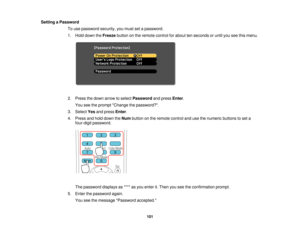 Page 101Setting a Password
To use password security, you must set a password.
1. Hold down the Freezebutton on the remote control for about ten seconds or until you see this menu.
2. Press the down arrow to select Passwordand pressEnter.
You see the prompt Change the password?.
3. Select Yesand press Enter.
4. Press and hold down the Numbutton on the remote control and use the numeric buttons to set a
four-digit password.
The password displays as **** as you enter it. Then you see the confirmation prompt.
5....