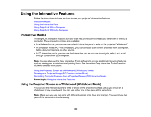 Page 109Using the Interactive Features
Follow the instructions in these sections to use your projectors interactive features.
Interactive Modes
Using the Interactive Pens
Using BrightLink With a Computer
Using BrightLink Without a Computer
Interactive Modes The BrightLink interactive features turn any wall into an interactive whiteboard, either with or without a
computer. These interactive modes are available:
• In whiteboard mode, you can use one or both interactive pens to write on the projected whiteboard.
•...