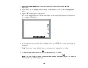 Page 1101. Make sure the
Pen Modeoption in the Easy Interactive Function menu is set to PC Free
Interactive.
2. Hover near or tap the board or projected image with the interactive pen. Tap the left or right arrow icon,
3. Tap the whiteboard icon in the toolbar. You see the whiteboard screen, with the main toolbar on the side and the projection control toolbar
on the bottom of the screen:
4. To move the main toolbar to the other side of the screen, tap the arrow on the opposite side of the screen.
Note: You can...