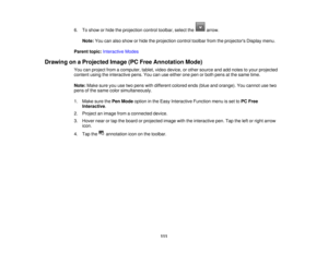 Page 1116. To show or hide the projection control toolbar, select the arrow.
Note: You can also show or hide the projection control toolbar from the projectors Display menu.
Parent topic: Interactive Modes
Drawing on a Projected Image (PC Free Annotation Mode) You can project from a computer, tablet, video device, or other source and add notes to your projected
content using the interactive pens. You can use either one pen or both pens at the same time.
Note:Make sure you use two pens with different colored ends...