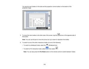 Page 112You see the main toolbar on the side and the projection control toolbar on the bottom of the
projected image.
5. To move the main toolbar to the other side of the screen, tap the arrow on the opposite side of the screen.
Note: You can use the pen to move the arrow icon up or down to reposition the toolbar.
6. To switch to one of the other interactive modes, do one of the following: • To switch to whiteboard mode, select the Whiteboard tool.
• To switch to PC Interactive mode, select , then select .
Note:...