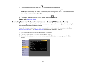 Page 1137. To close the main toolbar, select the icon at the bottom of the toolbar.
Note: If you want to hide the toolbar automatically after drawing, select the icon at the bottom of
the toolbar (the icon will change shape).
8. To show or hide the projection control toolbar, select the arrow.
Parent topic: Interactive Modes
Controlling Computer Features from a Projected Screen (PC Interactive Mode) You can navigate, select, and interact with your computer programs from the projected screen using the
interactive...