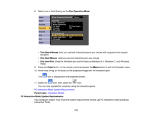 Page 1158. Select one of the following as the
Pen Operation Mode:
• Two Users/Mouse: Lets you use both interactive pens as a mouse with programs that support
two pens
• One User/Mouse: Lets you use one interactive pen as a mouse
• One User/Pen: Uses the Windows pen and ink feature (Windows 8.x, Windows 7, and Windows
Vista)
9. Press the Enterbutton on the remote control and press the Menubutton to exit the Extended menu.
10. Hover near or tap on the board or the projected image with the interactive pen.
The icon...