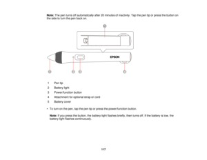 Page 117Note:
The pen turns off automatically after 20 minutes of inactivity. Tap the pen tip or press the button on
the side to turn the pen back on.
1 Pen tip
2 Battery light
3 Power/function button
4 Attachment for optional strap or cord
5 Battery cover
• To turn on the pen, tap the pen tip or press the power/function button. Note: If you press the button, the battery light flashes briefly, then turns off. If the battery is low, the
battery light flashes continuously.
117  