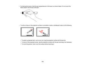 Page 118• For best performance, hold the pen perpendicular to the board, as shown below. Do not cover the
black section near the tip of the pen.
• To write or draw on the projection surface in annotation mode or whiteboard mode, do the following: • To select a projected item, such as an icon, tap the projection surface with the pen tip.
• To draw on the projected screen, tap the projection surface with the pen and drag it as necessary.
• To move the pointer, hover over the surface without touching it.
118   