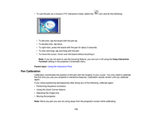 Page 119• To use the pen as a mouse in PC Interactive mode, select the icon and do the following:
• To left-click, tap the board with the pen tip.
• To double-click, tap twice.
• To right-click, press the board with the pen for about 3 seconds.
• To click and drag, tap and drag with the pen.
• To move the cursor, hover over the board without touching it.Note: If you do not want to use the hovering feature, you can turn it off using the Easy Interactive
Function setting in the projectors Extended menu.
Parent...