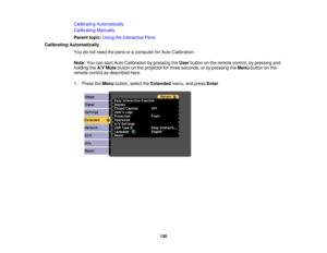 Page 120Calibrating Automatically
Calibrating Manually
Parent topic:
Using the Interactive Pens
Calibrating Automatically You do not need the pens or a computer for Auto Calibration.
Note:You can start Auto Calibration by pressing the Userbutton on the remote control, by pressing and
holding the A/V Mutebutton on the projector for three seconds, or by pressing the Menubutton on the
remote control as described here.
1. Press the Menubutton, select the Extendedmenu, and press Enter.
120 