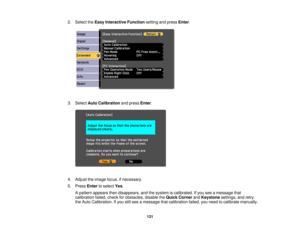 Page 1212. Select the
Easy Interactive Function setting and pressEnter.
3. Select Auto Calibration and pressEnter.
4. Adjust the image focus, if necessary.
5. Press Enterto select Yes.
A pattern appears then disappears, and the system is calibrated. If you see a message that
calibration failed, check for obstacles, disable the Quick CornerandKeystone settings, and retry
the Auto Calibration. If you still see a message that calibration failed, you need to calibrate manually.
121 