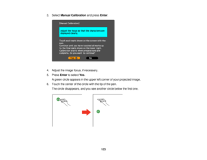 Page 1233. Select
Manual Calibration and pressEnter.
4. Adjust the image focus, if necessary.
5. Press Enterto select Yes.
A green circle appears in the upper left corner of your projected image.
6. Touch the center of the circle with the tip of the pen. The circle disappears, and you see another circle below the first one.
123  