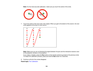 Page 124Note:
For the most accurate calibration, make sure you touch the center of the circle.
7. Touch the center of the next circle, then repeat. When you get to the bottom of the column, the next circle appears at the top of a new column.
Note: Make sure you are not blocking the signal between the pen and the interactive receiver (next
to the projection window on the projector).
If you make a mistake, press the Escbutton on the remote control to go back to the previous circle.
To restart the calibration...
