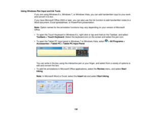 Page 130Using Windows Pen Input and Ink Tools
If you are using Windows 8.x, Windows 7, or Windows Vista, you can add handwritten input to your work
and convert it to text.
If you have Microsoft Office 2003 or later, you can also use the Ink function to add handwritten notes to a
Word document, Excel spreadsheet, or PowerPoint presentation.
Note:Option names for the annotation functions may vary depending on your version of Microsoft
Office.
• To open the Touch Keyboard in Windows 8.x, right-click or tap-and-hold...