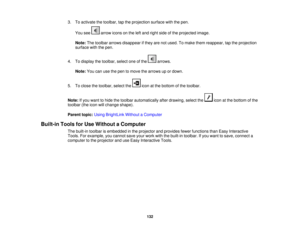 Page 1323. To activate the toolbar, tap the projection surface with the pen.
You see arrow icons on the left and right side of the projected image.
Note: The toolbar arrows disappear if they are not used. To make them reappear, tap the projection
surface with the pen.
4. To display the toolbar, select one of the arrows. Note: You can use the pen to move the arrows up or down.
5. To close the toolbar, select the icon at the bottom of the toolbar.
Note: If you want to hide the toolbar automatically after drawing,...