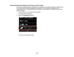 Page 137Selecting Network Device Display from the Projector Control Toolbar
If you have connected devices to the projector via a network, you can select to project an image from up
to 50 of those devices using the projector control toolbar. You can select the image source from
computers that are running EasyMP Multi PC Projection, and smartphones or tablets that are running
Epson iProjection.
1. Select the icon on the projector control toolbar.An image source list appears.
2. Select the Participant List option....