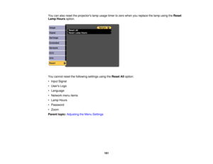 Page 161You can also reset the projectors lamp usage timer to zero when you replace the lamp using the
Reset
Lamp Hours option.
You cannot reset the following settings using the Reset Alloption:
• Input Signal
• Users Logo
• Language
• Network menu items
• Lamp Hours
• Password
• Zoom
Parent topic: Adjusting the Menu Settings
161 