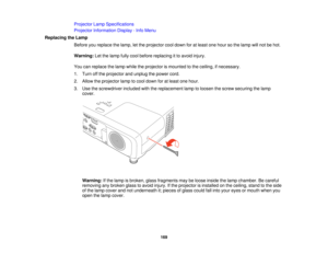 Page 169Projector Lamp Specifications
Projector Information Display - Info Menu
Replacing the Lamp Before you replace the lamp, let the projector cool down for at least one hour so the lamp will not be hot.
Warning:Let the lamp fully cool before replacing it to avoid injury.
You can replace the lamp while the projector is mounted to the ceiling, if necessary.
1. Turn off the projector and unplug the power cord.
2. Allow the projector lamp to cool down for at least one hour.
3. Use the screwdriver included with...