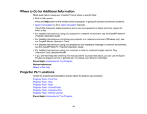 Page 18Where to Go for Additional Information
Need quick help on using your projector? Heres where to look for help:
• Built-in help systemPress the Helpbutton on the remote control or projector to get quick solutions to common problems.
• epson.com/support (U.S) orepson.ca/support (Canada)
View FAQs (frequently asked questions) and e-mail your questions to Epson technical support 24
hours a day.
• For detailed instructions on using your projector in a network environment, see the EasyMP Network
Projection...