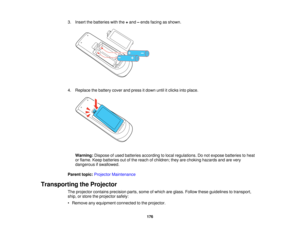 Page 1763. Insert the batteries with the
+and –ends facing as shown.
4. Replace the battery cover and press it down until it clicks into place. Warning: Dispose of used batteries according to local regulations. Do not expose batteries to heat
or flame. Keep batteries out of the reach of children; they are choking hazards and are very
dangerous if swallowed.
Parent topic: Projector Maintenance
Transporting the Projector The projector contains precision parts, some of which are glass. Follow these guidelines to...