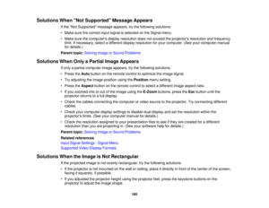 Page 185Solutions When Not Supported Message Appears
If the Not Supported message appears, try the following solutions:
• Make sure the correct input signal is selected on the Signal menu.
• Make sure the computers display resolution does not exceed the projectors resolution and frequencylimit. If necessary, select a different display resolution for your computer. (See your computer manual
for details.)
Parent topic: Solving Image or Sound Problems
Solutions When Only a Partial Image Appears If only a partial...