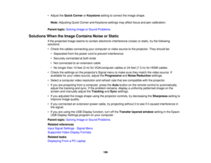 Page 186• Adjust the
Quick Corner orKeystone setting to correct the image shape.
Note: Adjusting Quick Corner and Keystone settings may affect focus and pen calibration.
Parent topic: Solving Image or Sound Problems
Solutions When the Image Contains Noise or Static If the projected image seems to contain electronic interference (noise) or static, try the following
solutions:
• Check the cables connecting your computer or video source to the projector. They should be:• Separated from the power cord to prevent...