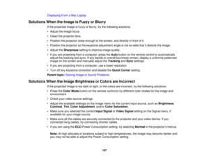Page 187Displaying From a Mac Laptop
Solutions When the Image is Fuzzy or Blurry If the projected image is fuzzy or blurry, try the following solutions:
• Adjust the image focus.
• Clean the projector lens.
• Position the projector close enough to the screen, and directly in front of it.
• Position the projector so the keystone adjustment angle is not so wide that it distorts the image.
• Adjust theSharpnesssetting to improve image quality.
• If you are projecting from a computer, press the Autobutton on the...