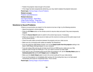 Page 188• Position the projector close enough to the screen.
• If the image has been progressively darkening, you may need to replace the projector lamp soon.
Parent topic:
Solving Image or Sound Problems
Related concepts
Projector Lamp Maintenance
Related references
Input Signal Settings - Signal Menu
Image Quality Settings - Image Menu
Projector Feature Settings - Settings Menu
Solutions to Sound Problems If there is no sound when you expect it or the volume is too low or high, try the following solutions:
•...