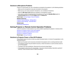 Page 189Solutions to Microphone Problems
If there is no sound when you use a microphone connected to the projector, try the following solutions:
• Make sure the microphone is securely connected to the projector.
• Make sure you are using a dynamic microphone, not a condenser microphone.
• Adjust theMic Input Level setting as necessary in the projectors menus.
• If you want to use the microphone when the projector is off, set the Standby Modeoption to
Communication On and theA/V Output option toAlways On.
Parent...