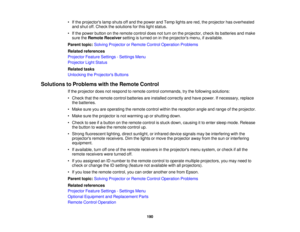 Page 190• If the projectors lamp shuts off and the power and Temp lights are red, the projector has overheated
and shut off. Check the solutions for this light status.
• If the power button on the remote control does not turn on the projector, check its batteries and make sure the Remote Receiver setting is turned on in the projectors menu, if available.
Parent topic: Solving Projector or Remote Control Operation Problems
Related references
Projector Feature Settings - Settings Menu
Projector Light Status...