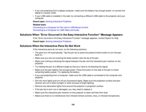 Page 192• If you are projecting from a laptop computer, make sure the battery has enough power, or connect the
laptop to a power outlet.
• If your USB cable is installed in the wall, try connecting a different USB cable to the projector and your computer.
Parent topic: Solving Interactive Problems
Related tasks
Connecting to a Computer for Pen Use or USB Mouse Control
Connecting to a Computer for USB Video and Audio
Solutions When Error Occurred in the Easy Interactive Function Message Appears If the Error...