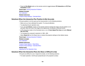 Page 194• Press the
Pen Modebutton on the remote control to toggle between PC InteractiveandPC Free
Annotation modes.
Parent topic: Solving Interactive Problems
Related concepts
Pen Calibration
Related references
Projector Setup Settings - Extended Menu
Solutions When the Interactive Pen Position Is Not Accurate If the pen position is not the same as the mouse pointer, try the following solutions:
• Make sure you have calibrated the system. Try manual calibration.
• Try adjusting the pen operation area.
• If you...