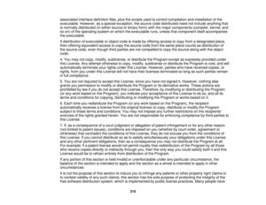 Page 215associated interface definition files, plus the scripts used to control compilation and installation of the
executable. However, as a special exception, the source code distributed need not include anything that
is normally distributed (in either source or binary form) with the major components (compiler, kernel, and
so on) of the operating system on which the executable runs, unless that component itself accompanies
the executable.
If distribution of executable or object code is made by offering access...