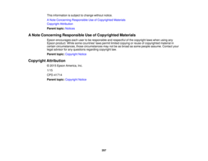 Page 257This information is subject to change without notice.
A Note Concerning Responsible Use of Copyrighted Materials
Copyright Attribution
Parent topic:
Notices
A Note Concerning Responsible Use of Copyrighted Materials Epson encourages each user to be responsible and respectful of the copyright laws when using any
Epson product. While some countries laws permit limited copying or reuse of copyrighted material in
certain circumstances, those circumstances may not be as broad as some people assume. Contact...