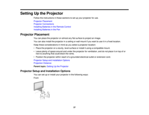 Page 27Setting Up the Projector
Follow the instructions in these sections to set up your projector for use.
Projector Placement
Projector Connections
Installing Batteries in the Remote Control
Installing Batteries in the Pen
Projector Placement You can place the projector on almost any flat surface to project an image.
You can also install the projector in a ceiling or wall mount if you want to use it in a fixed location.
Keep these considerations in mind as you select a projector location:
• Place the...