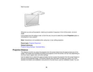 Page 29Wall-mounted
Wherever you set up the projector, make sure to position it squarely in front of the screen, not at an
angle.
If you project from the ceiling or wall, or from the rear, be sure to select the correct
Projectionoption in
the projectors menu system.
Note: Interactivity is not available when using rear or rear ceiling projection.
Parent topic: Projector Placement
Related references
Projector Setup Settings - Extended Menu
Projection Distance The distance at which you place the projector from the...