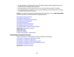 Page 32• For video projection, connect devices such as DVD players, gaming consoles, digital cameras, and
smartphones with compatible video output ports.
• If your presentation or video includes sound, you can connect audio input cables, if necessary.
• For slide shows without a computer, you can connect USB devices (such as a flash drive or camera) or an optional Epson document camera.
Caution: If you will use the projector at altitudes above 4921 feet (1500 m), turn on High Altitude Mode
to ensure the...