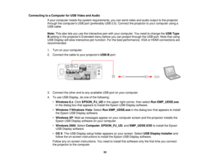 Page 33Connecting to a Computer for USB Video and Audio
If your computer meets the system requirements, you can send video and audio output to the projector
through the computers USB port (preferably USB 2.0). Connect the projector to your computer using a
USB cable.
Note:This also lets you use the interactive pen with your computer. You need to change the USB Type
B setting in the projectors Extended menu before you can project through the USB port. Note that using
USB Display will slow interactive pen...