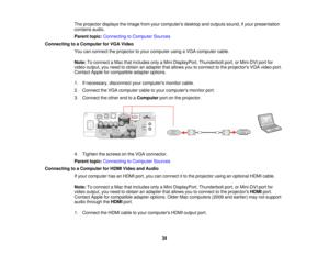 Page 34The projector displays the image from your computers desktop and outputs sound, if your presentation
contains audio.
Parent topic:
Connecting to Computer Sources
Connecting to a Computer for VGA Video You can connect the projector to your computer using a VGA computer cable.
Note:To connect a Mac that includes only a Mini DisplayPort, Thunderbolt port, or Mini-DVI port for
video output, you need to obtain an adapter that allows you to connect to the projectors VGA video port.
Contact Apple for compatible...