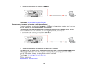 Page 352. Connect the other end to the projectors
HDMIport.
Parent topic: Connecting to Computer Sources
Connecting to a Computer for Pen Use or USB Mouse Control If you connected your computer to a ComputerorHDMI port on the projector, you also need to connect
the USB cable so you can use the pens with your computer.
Connecting the USB cable also lets you set up the remote control to act as a wireless mouse, but you
cannot use this feature at the same time you are using the pens with your computer.
1. Connect...