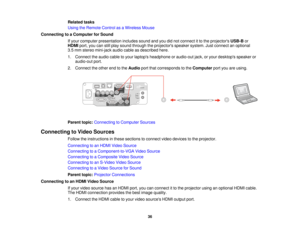 Page 36Related tasks
Using the Remote Control as a Wireless Mouse
Connecting to a Computer for Sound If your computer presentation includes sound and you did not connect it to the projectors USB-Bor
HDMI port, you can still play sound through the projectors speaker system. Just connect an optional
3.5 mm stereo mini-jack audio cable as described here.
1. Connect the audio cable to your laptops headphone or audio-out jack, or your desktops speaker or audio-out port.
2. Connect the other end to the Audioport that...