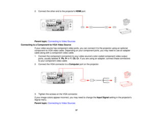 Page 372. Connect the other end to the projectors
HDMIport.
Parent topic: Connecting to Video Sources
Connecting to a Component-to-VGA Video Source If your video source has component video ports, you can connect it to the projector using an optional
component-to-VGA video cable. Depending on your component ports, you may need to use an adapter
cable along with a component video cable.
1. Connect the component connectors to your video sources color-coded component video outputports, usually labeled Y,Pb, ProrY,...