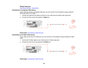 Page 38Related references
Input Signal Settings - Signal Menu
Connecting to a Composite Video Source If your video source has a composite video port, you can connect it to the projector using an optional
RCA-style video or A/V cable.
1. Connect the cable with the yellow connector to your video sources yellow video output port.
2. Connect the other end to the projectors Videoport.
Parent topic: Connecting to Video Sources
Connecting to an S-Video Video Source If your video source has an S-Video port, you can...