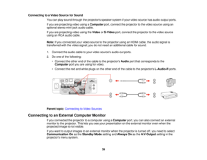 Page 39Connecting to a Video Source for Sound
You can play sound through the projectors speaker system if your video source has audio output ports.
If you are projecting video using a Computerport, connect the projector to the video source using an
optional stereo mini-jack audio cable.
If you are projecting video using the VideoorS-Video port, connect the projector to the video source
using an RCA audio cable.
Note: If you connected your video source to the projector using an HDMI cable, the audio signal is...